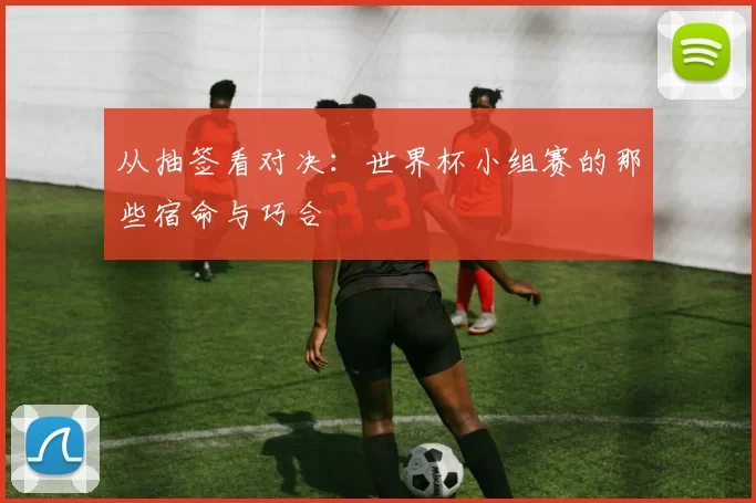 从抽签看对决:世界杯小组赛的那些宿命与巧合