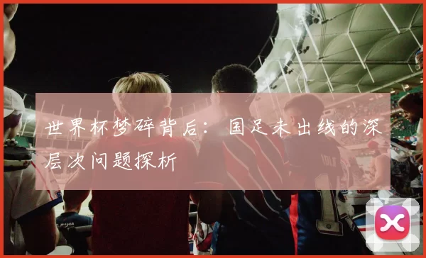 世界杯梦碎背后:国足未出线的深层次问题探析