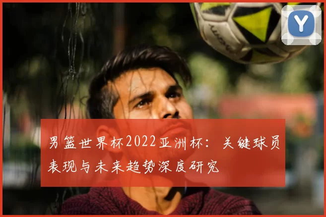 男篮世界杯2022亚洲杯:关键球员表现与未来趋势深度研究