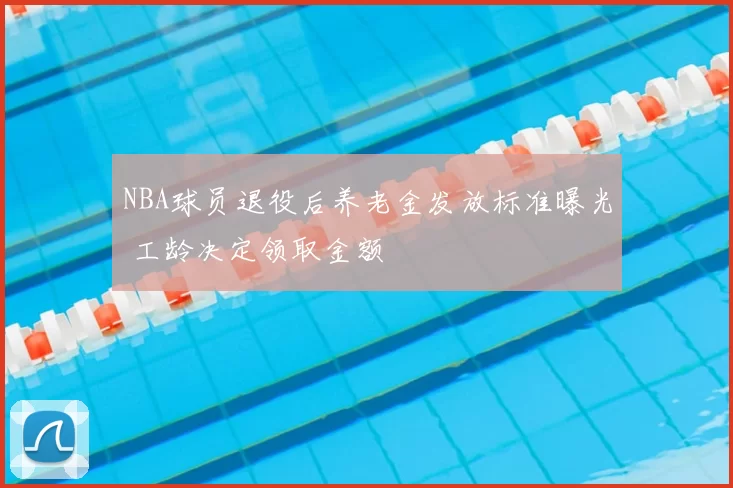 NBA球员退役后养老金发放标准曝光 工龄决定领取金额