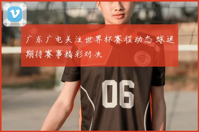 广东广电关注世界杯赛程动态 球迷期待赛事精彩对决