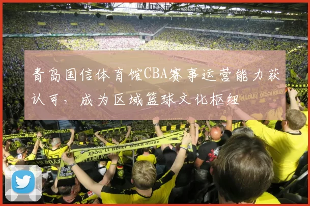 青岛国信体育馆CBA赛事运营能力获认可，成为区域篮球文化枢纽