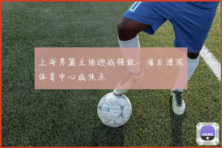 上海男篮主场迎战强敌,浦东源深体育中心成焦点