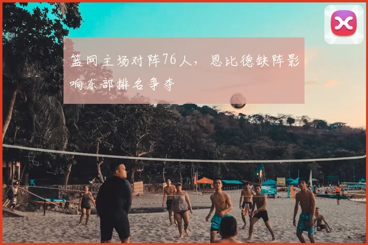 篮网主场对阵76人,恩比德缺阵影响东部排名争夺