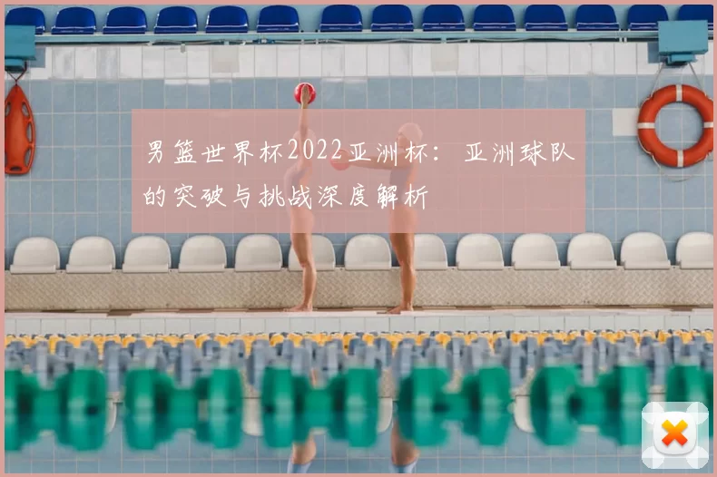 男篮世界杯2022亚洲杯:亚洲球队的突破与挑战深度解析