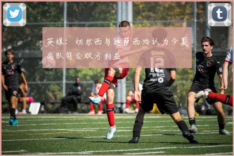 英媒:切尔西与迪萨西均认为今夏离队符合双方利益