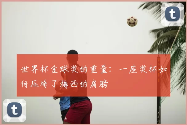 世界杯金球奖的重量:一座奖杯如何压垮了梅西的肩膀