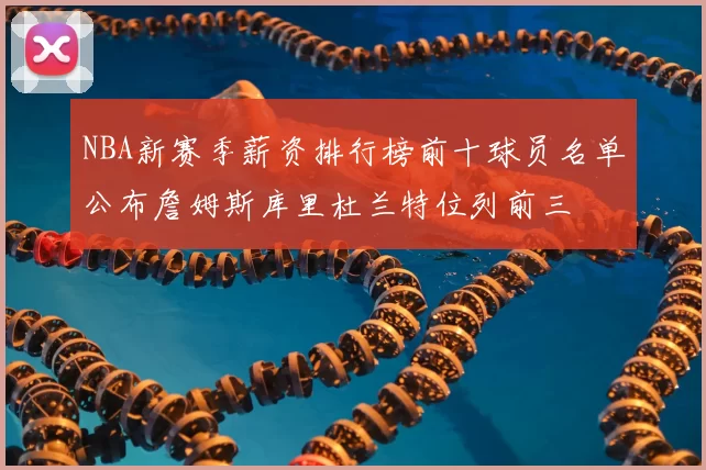 NBA新赛季薪资排行榜前十球员名单公布詹姆斯库里杜兰特位列前三