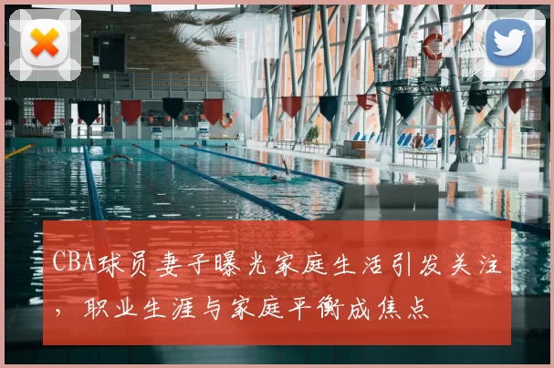 CBA球员妻子曝光家庭生活引发关注,职业生涯与家庭平衡成焦点