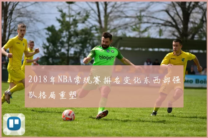 2018年NBA常规赛排名变化东西部强队格局重塑