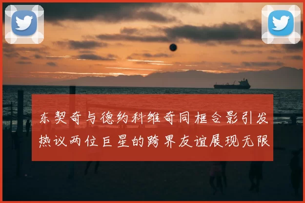 东契奇与德约科维奇同框合影引发热议两位巨星的跨界友谊展现无限魅力