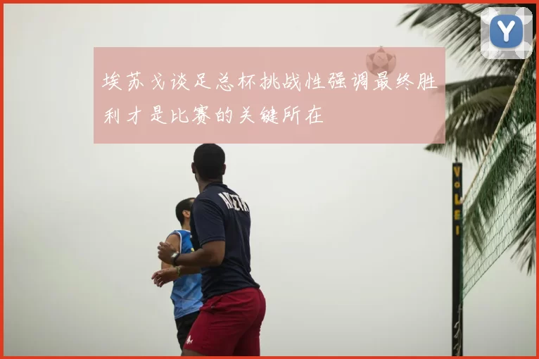 埃苏戈谈足总杯挑战性强调最终胜利才是比赛的关键所在