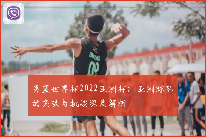 男篮世界杯2022亚洲杯:亚洲球队的突破与挑战深度解析