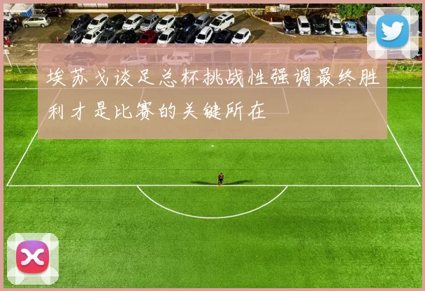 埃苏戈谈足总杯挑战性强调最终胜利才是比赛的关键所在