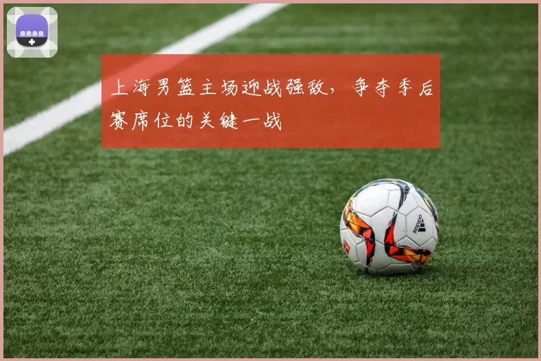 上海男篮主场迎战强敌,争夺季后赛席位的关键一战