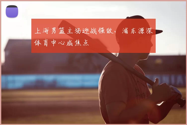 上海男篮主场迎战强敌,浦东源深体育中心成焦点