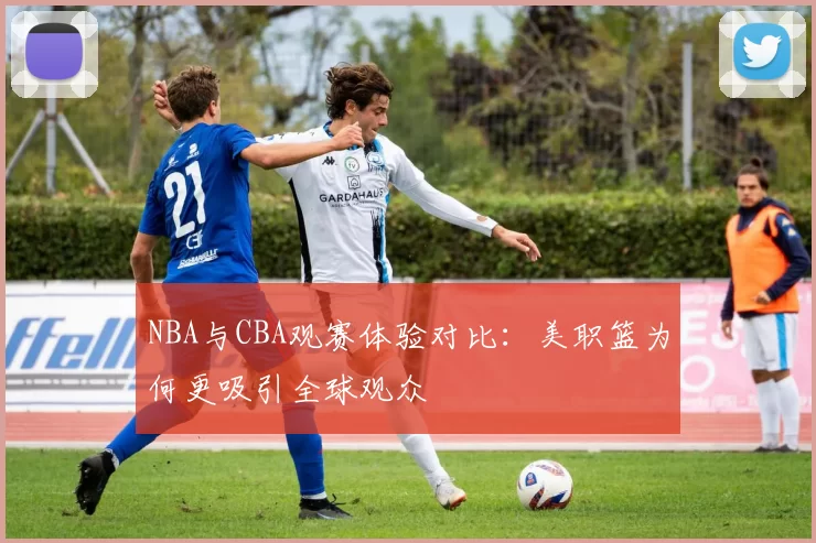 NBA与CBA观赛体验对比:美职篮为何更吸引全球观众