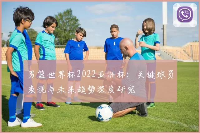 男篮世界杯2022亚洲杯:关键球员表现与未来趋势深度研究