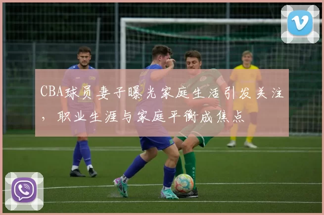 CBA球员妻子曝光家庭生活引发关注,职业生涯与家庭平衡成焦点