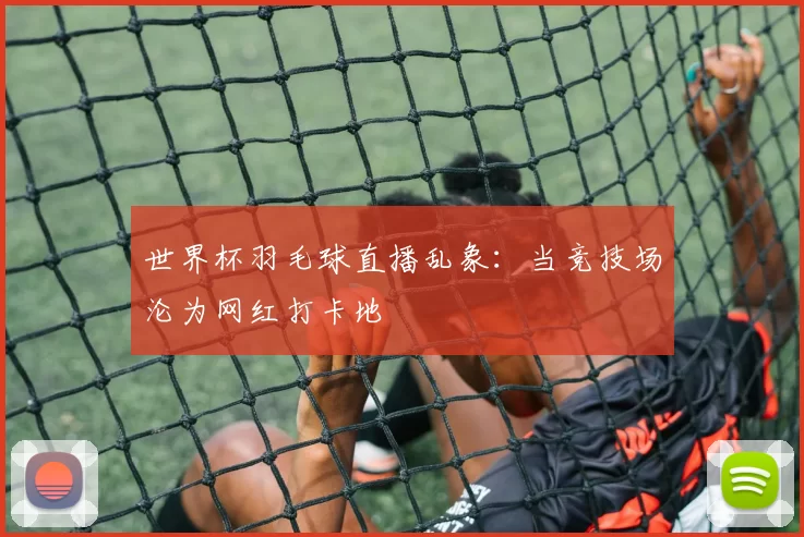 世界杯羽毛球直播乱象:当竞技场沦为网红打卡地
