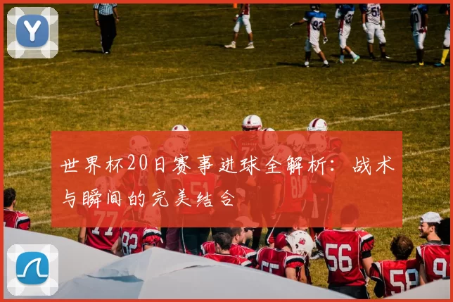 世界杯20日赛事进球全解析:战术与瞬间的完美结合