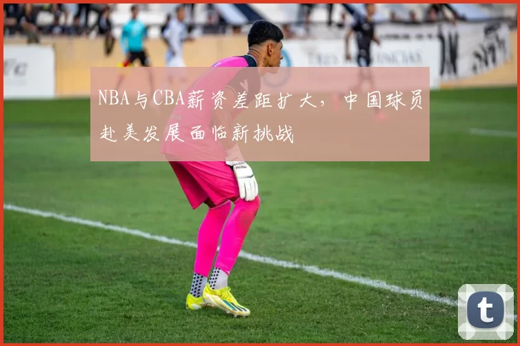 NBA与CBA薪资差距扩大,中国球员赴美发展面临新挑战