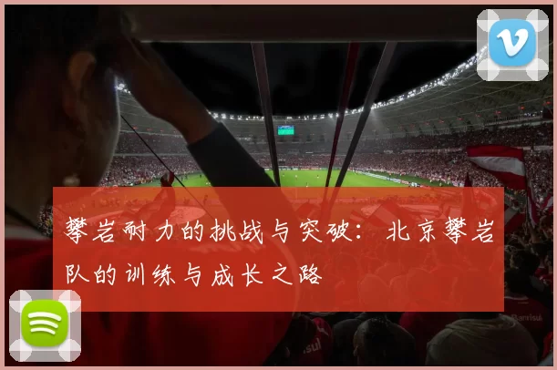 攀岩耐力的挑战与突破:北京攀岩队的训练与成长之路