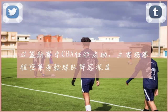 辽篮新赛季CBA征程启动,主客场赛程密集考验球队阵容深度