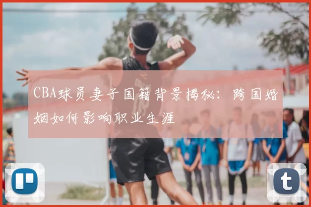 CBA球员妻子国籍背景揭秘:跨国婚姻如何影响职业生涯
