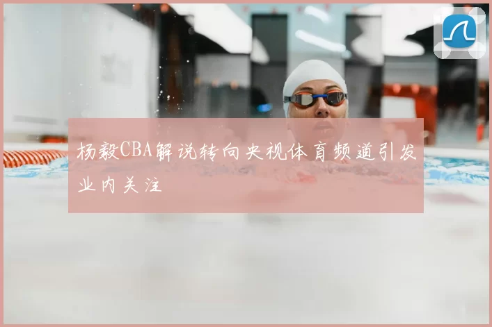 杨毅CBA解说转向央视体育频道引发业内关注
