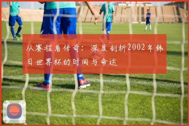 从赛程看传奇：深度剖析2002年韩日世界杯的时间与命运