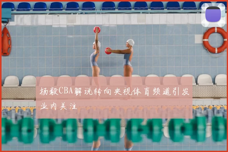 杨毅CBA解说转向央视体育频道引发业内关注