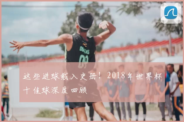 这些进球载入史册!2018年世界杯十佳球深度回顾