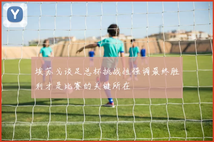 埃苏戈谈足总杯挑战性强调最终胜利才是比赛的关键所在
