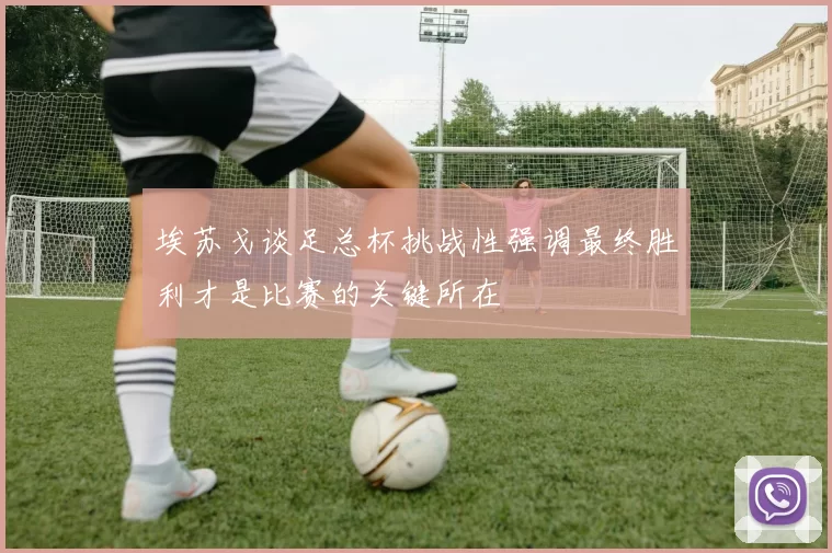 埃苏戈谈足总杯挑战性强调最终胜利才是比赛的关键所在
