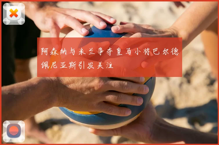 阿森纳与米兰争夺皇马小将巴尔德佩尼亚斯引发关注
