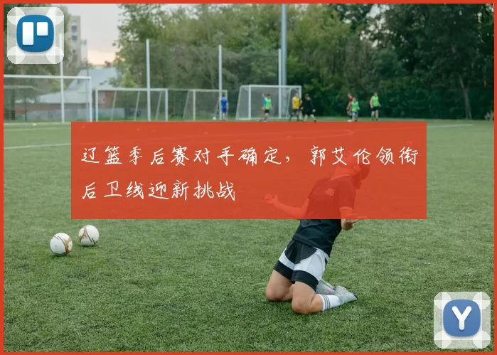 辽篮季后赛对手确定,郭艾伦领衔后卫线迎新挑战