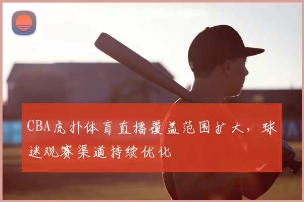CBA虎扑体育直播覆盖范围扩大,球迷观赛渠道持续优化