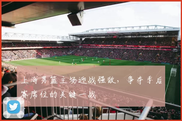 上海男篮主场迎战强敌,争夺季后赛席位的关键一战