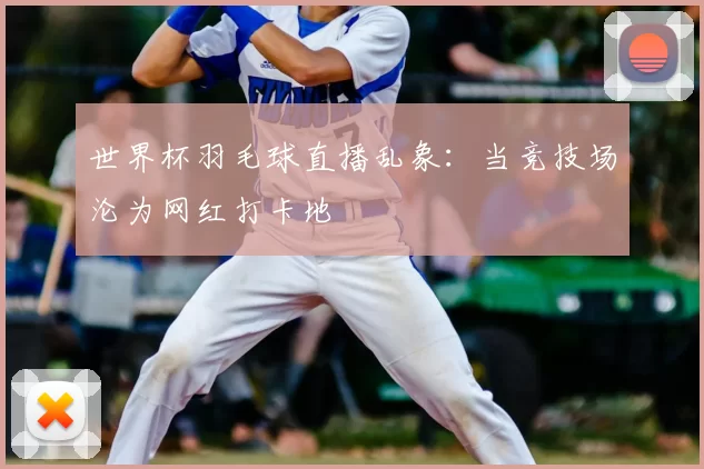世界杯羽毛球直播乱象:当竞技场沦为网红打卡地