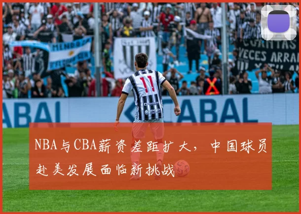 NBA与CBA薪资差距扩大,中国球员赴美发展面临新挑战