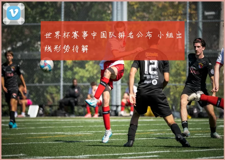 世界杯赛事中国队排名公布 小组出线形势待解