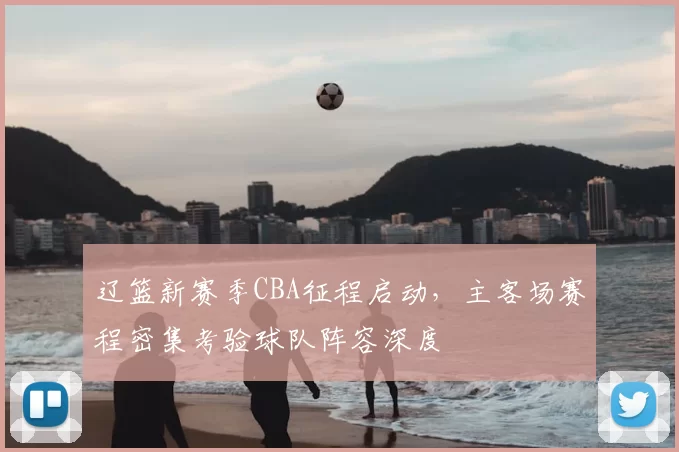 辽篮新赛季CBA征程启动,主客场赛程密集考验球队阵容深度