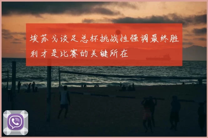 埃苏戈谈足总杯挑战性强调最终胜利才是比赛的关键所在