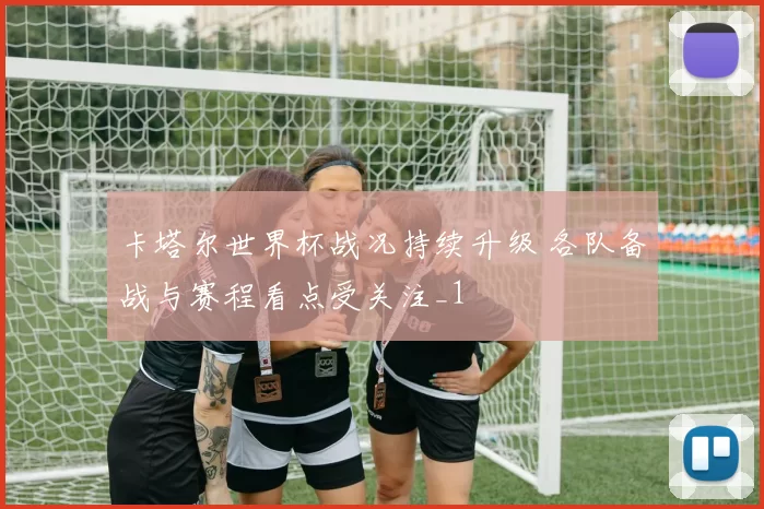 卡塔尔世界杯战况持续升级 各队备战与赛程看点受关注_1