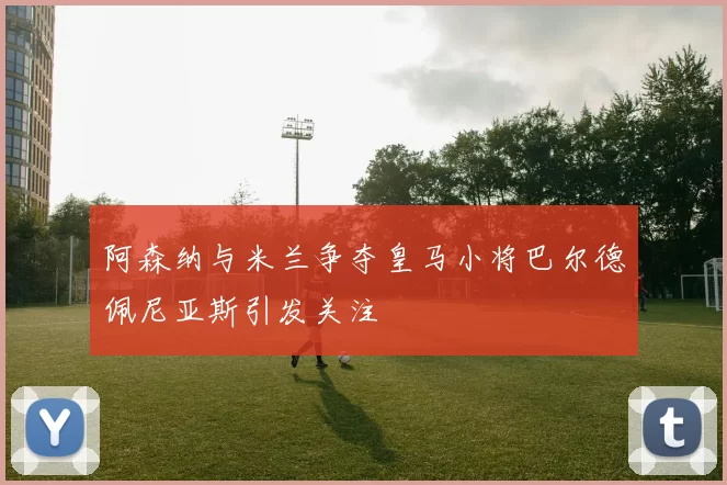 阿森纳与米兰争夺皇马小将巴尔德佩尼亚斯引发关注