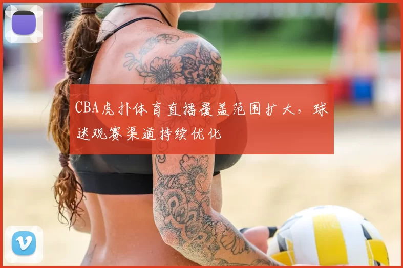 CBA虎扑体育直播覆盖范围扩大,球迷观赛渠道持续优化