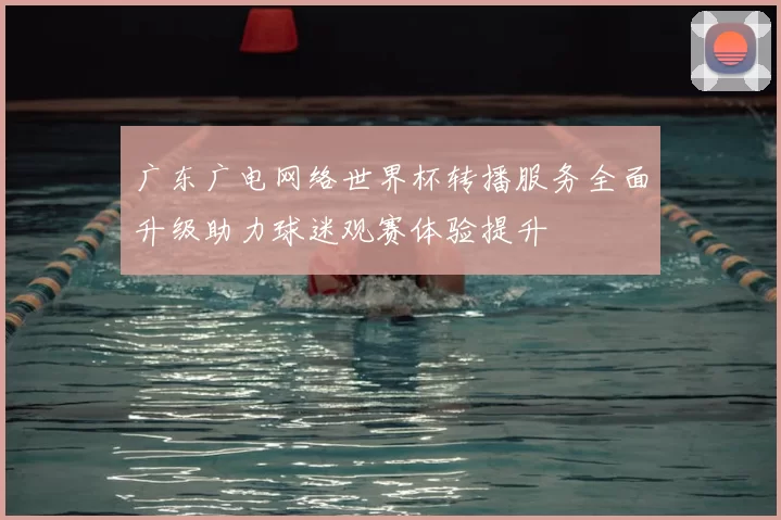 广东广电网络世界杯转播服务全面升级助力球迷观赛体验提升