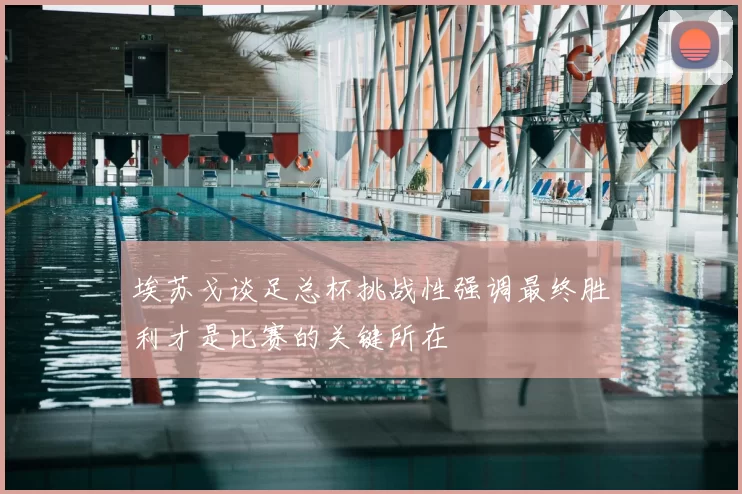 埃苏戈谈足总杯挑战性强调最终胜利才是比赛的关键所在