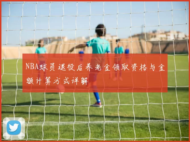 NBA球员退役后养老金领取资格与金额计算方式详解